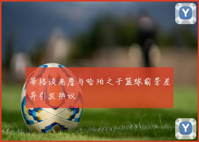 蒂格谈老詹与哈珀之子篮球前景差异引发热议