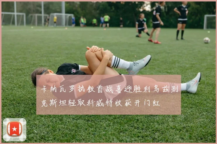 卡纳瓦罗执教首战喜迎胜利乌兹别克斯坦轻取科威特收获开门红