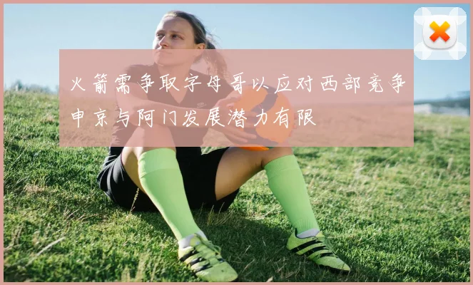 火箭需争取字母哥以应对西部竞争申京与阿门发展潜力有限