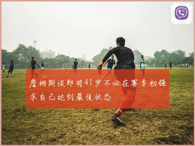 詹姆斯谈即将41岁不必在赛季初强求自己达到最佳状态