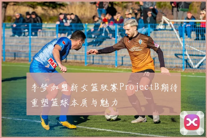 李梦加盟新女篮联赛ProjectB期待重塑篮球本质与魅力