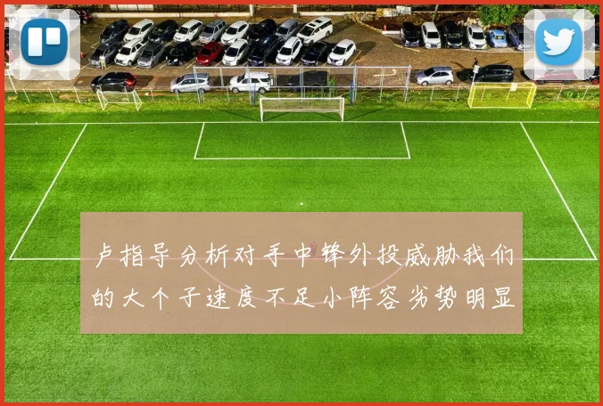 卢指导分析对手中锋外投威胁我们的大个子速度不足小阵容劣势明显