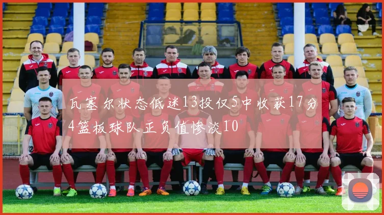 瓦塞尔状态低迷13投仅5中收获17分4篮板球队正负值惨淡10