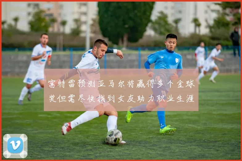 富特雷预测亚马尔将赢得多个金球奖但需尽快找到女友助力职业生涯