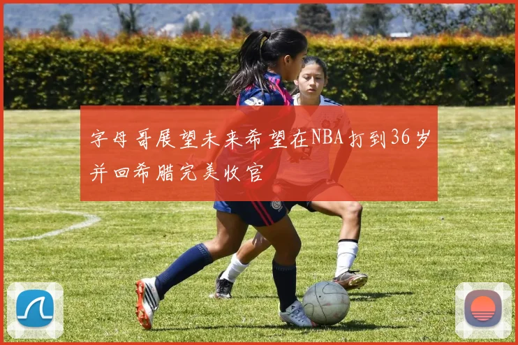 字母哥展望未来希望在NBA打到36岁并回希腊完美收官