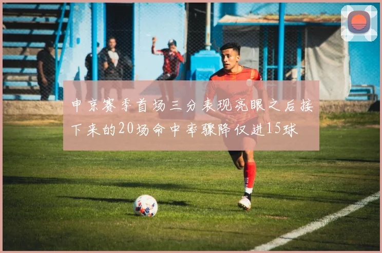 申京赛季首场三分表现亮眼之后接下来的20场命中率骤降仅进15球