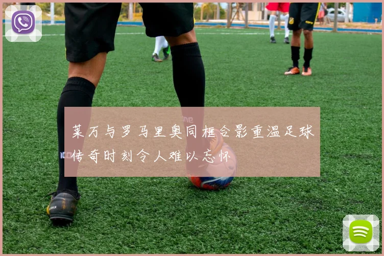 莱万与罗马里奥同框合影重温足球传奇时刻令人难以忘怀
