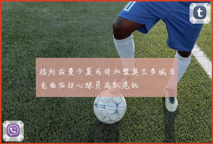 格列兹曼今夏或将加盟奥兰多城马竞面临核心球员离队危机