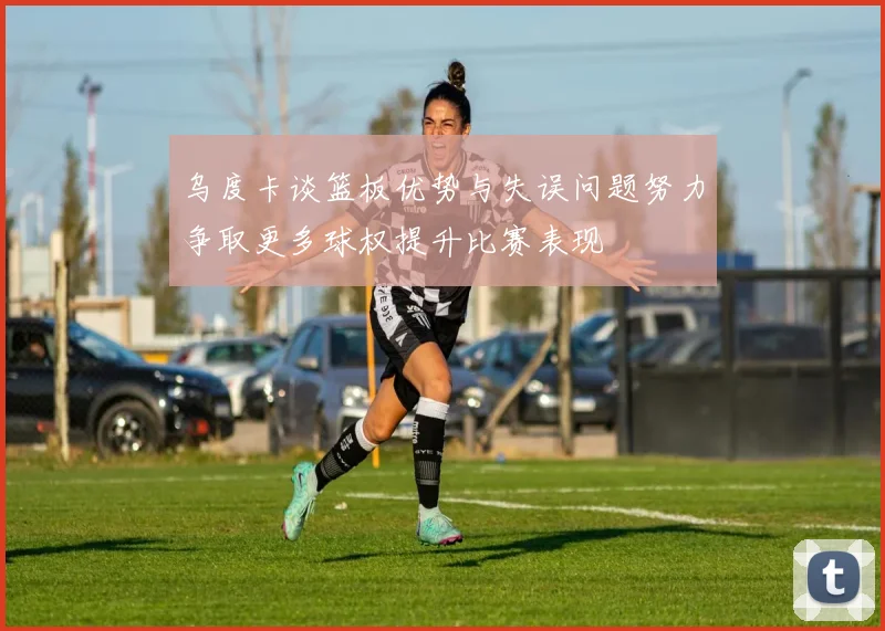 乌度卡谈篮板优势与失误问题努力争取更多球权提升比赛表现