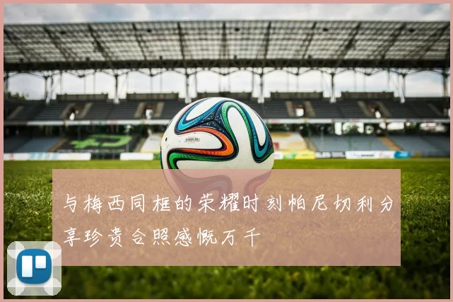 与梅西同框的荣耀时刻帕尼切利分享珍贵合照感慨万千