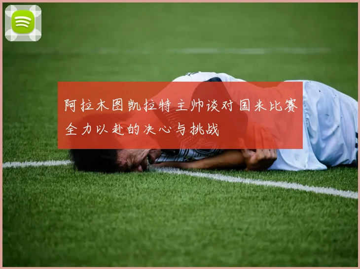 阿拉木图凯拉特主帅谈对国米比赛全力以赴的决心与挑战