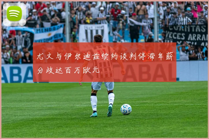 尤文与伊尔迪兹续约谈判停滞年薪分歧达百万欧元