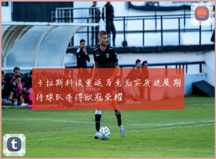 卡拉斯科谈重返马竞无实质进展期待球队夺得欧冠荣耀