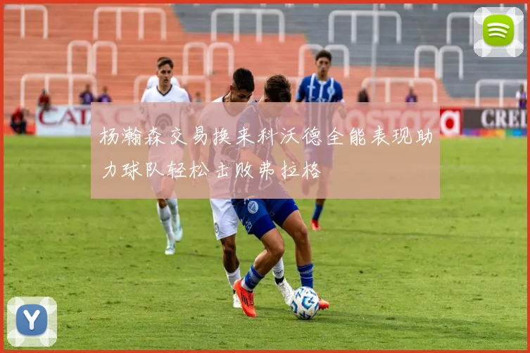 杨瀚森交易换来科沃德全能表现助力球队轻松击败弗拉格