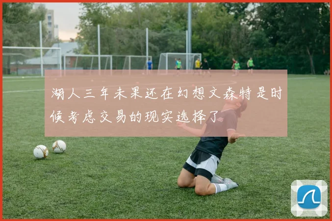 湖人三年未果还在幻想文森特是时候考虑交易的现实选择了