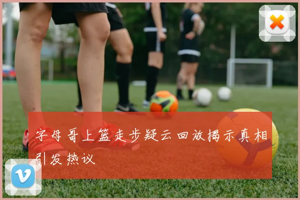 字母哥上篮走步疑云回放揭示真相引发热议
