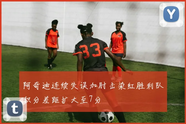 阿奇迪连续失误加肘击染红胜利队积分差距扩大至7分