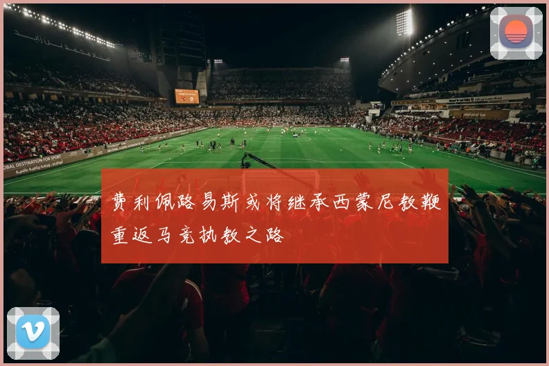 费利佩路易斯或将继承西蒙尼教鞭重返马竞执教之路