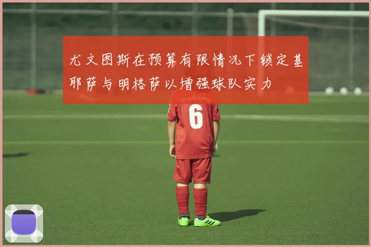 尤文图斯在预算有限情况下锁定基耶萨与明格萨以增强球队实力