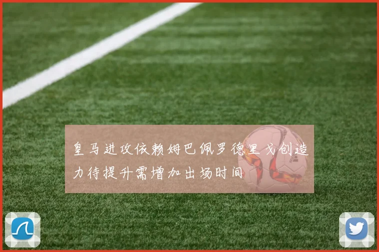 皇马进攻依赖姆巴佩罗德里戈创造力待提升需增加出场时间