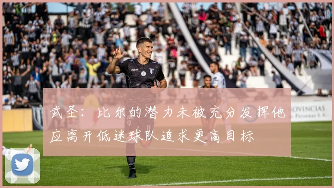 武圣：比尔的潜力未被充分发挥他应离开低迷球队追求更高目标