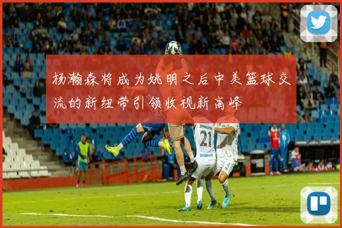 杨瀚森将成为姚明之后中美篮球交流的新纽带引领收视新高峰