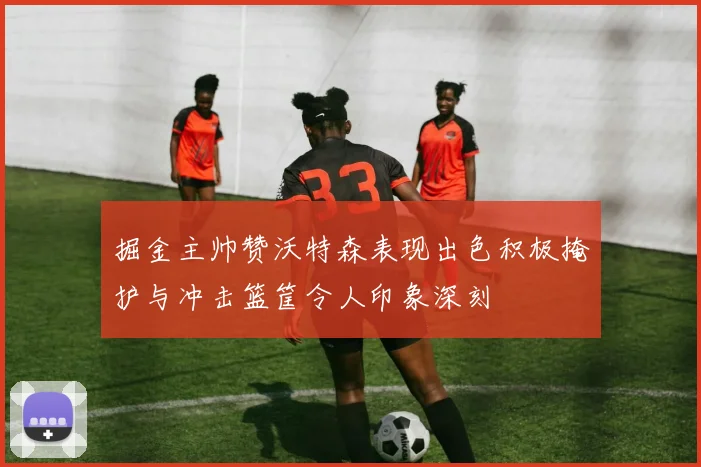 掘金主帅赞沃特森表现出色积极掩护与冲击篮筐令人印象深刻