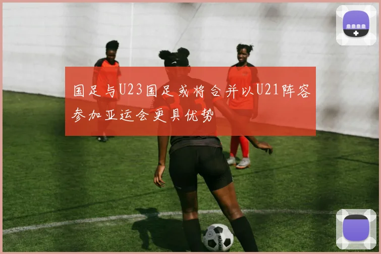 国足与U23国足或将合并以U21阵容参加亚运会更具优势
