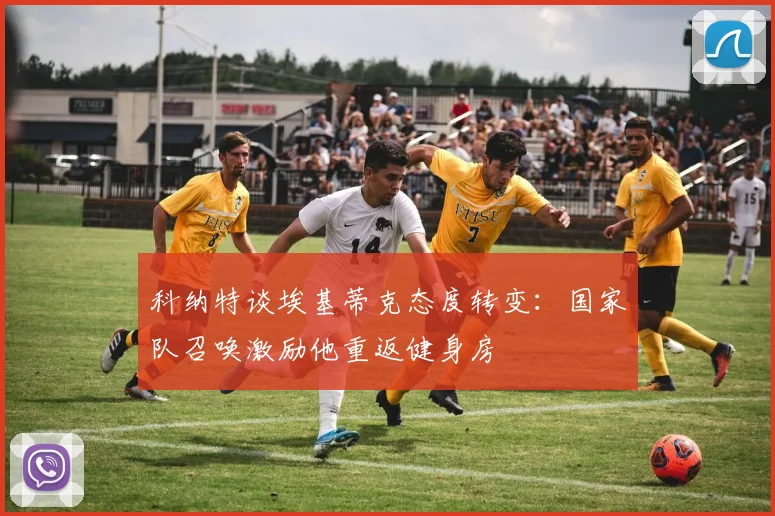 科纳特谈埃基蒂克态度转变：国家队召唤激励他重返健身房